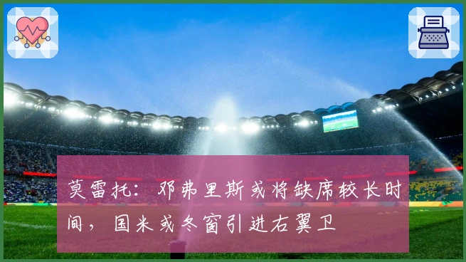 莫雷托：邓弗里斯或将缺席较长时间，国米或冬窗引进右翼卫