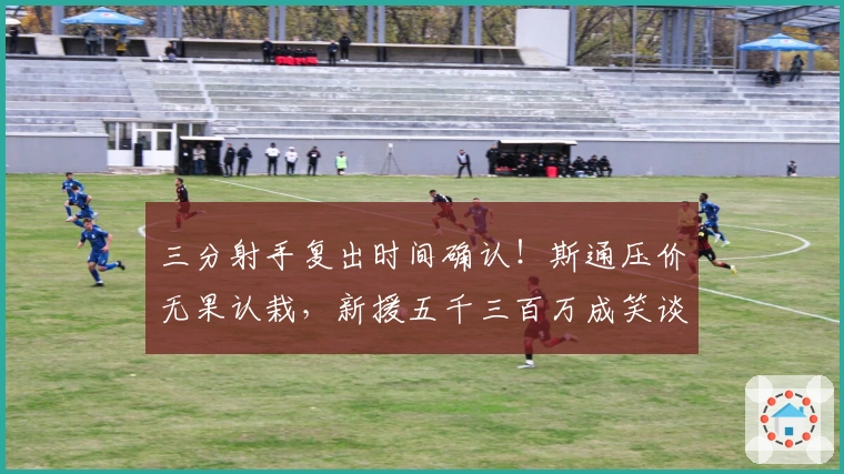 三分射手复出时间确认！斯通压价无果认栽，新援五千三百万成笑谈