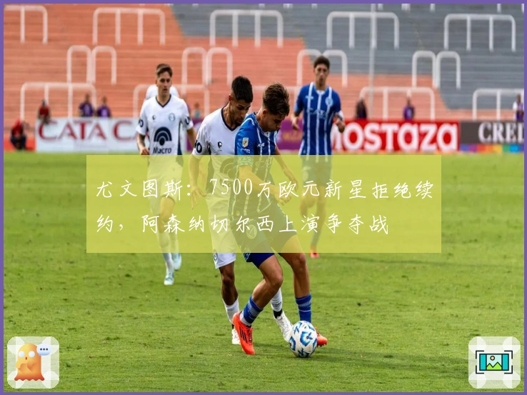 尤文图斯：7500万欧元新星拒绝续约，阿森纳切尔西上演争夺战