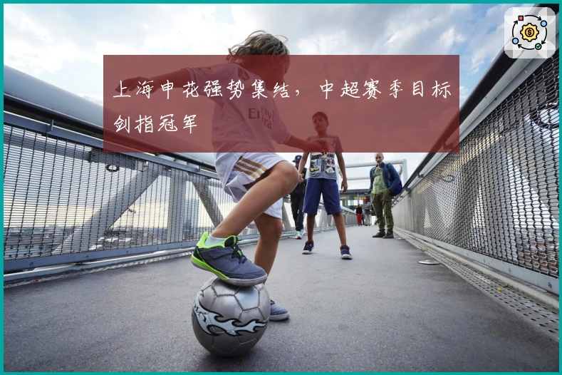 上海申花强势集结，中超赛季目标剑指冠军