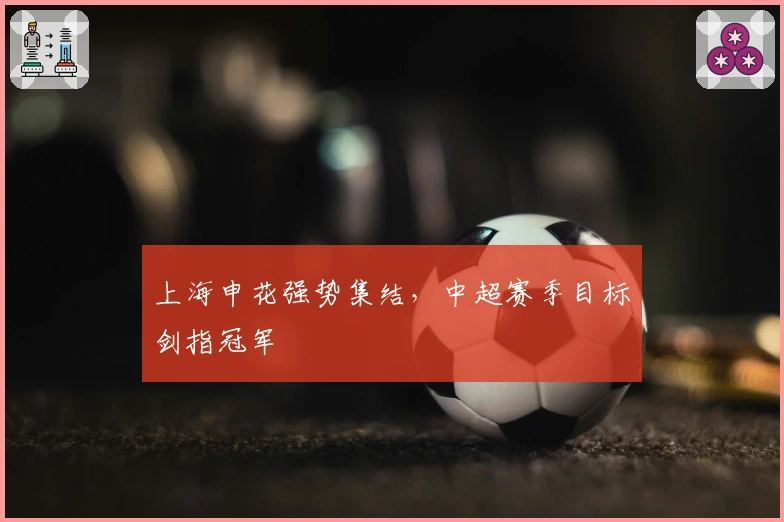 上海申花强势集结，中超赛季目标剑指冠军