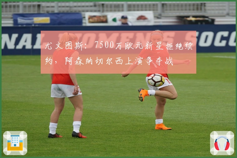 尤文图斯：7500万欧元新星拒绝续约，阿森纳切尔西上演争夺战