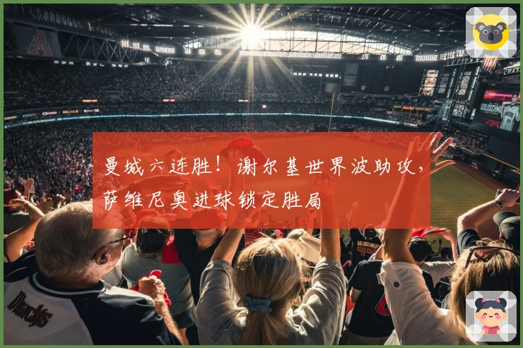 曼城六连胜！谢尔基世界波助攻，萨维尼奥进球锁定胜局