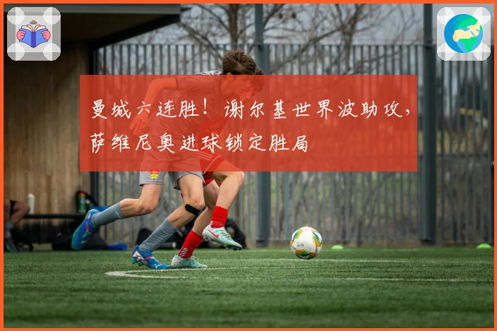 曼城六连胜！谢尔基世界波助攻，萨维尼奥进球锁定胜局