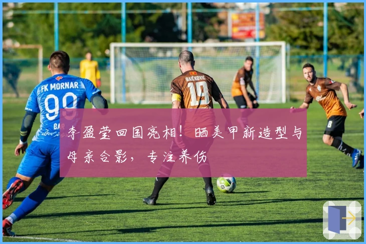 李盈莹回国亮相！晒美甲新造型与母亲合影，专注养伤