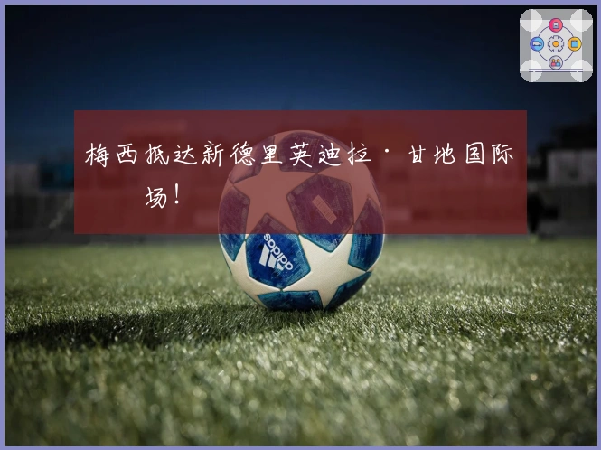 梅西抵达新德里英迪拉·甘地国际机场！