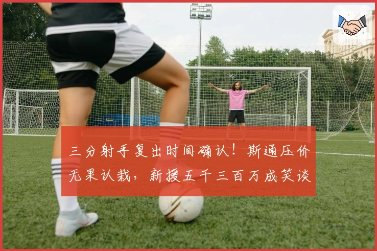 三分射手复出时间确认！斯通压价无果认栽，新援五千三百万成笑谈